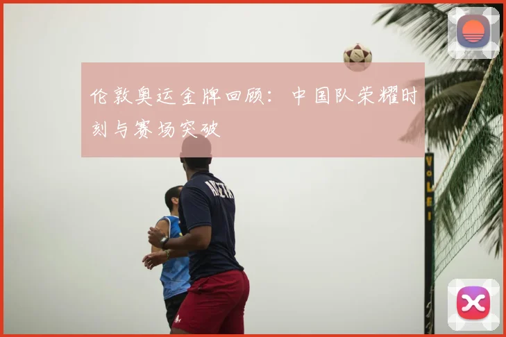 伦敦奥运金牌回顾:中国队荣耀时刻与赛场突破