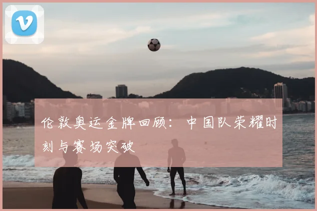 伦敦奥运金牌回顾:中国队荣耀时刻与赛场突破