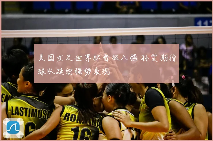 美国女足世界杯晋级八强 孙雯期待球队延续强势表现