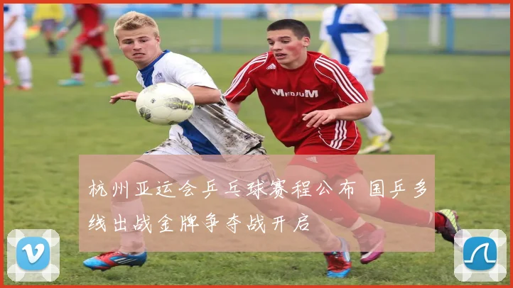 杭州亚运会乒乓球赛程公布 国乒多线出战金牌争夺战开启