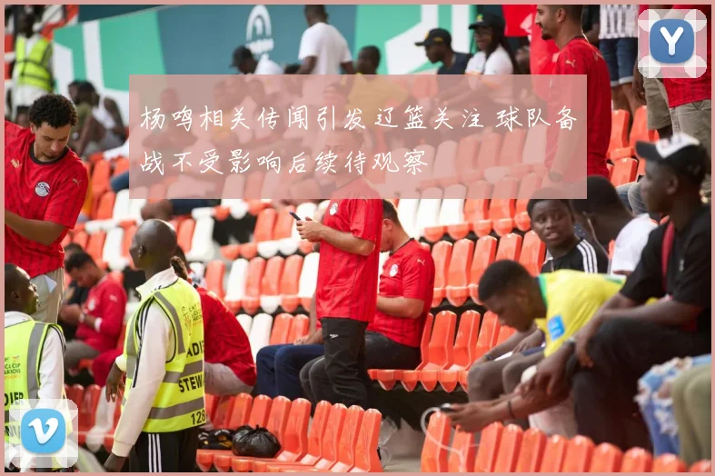 杨鸣相关传闻引发辽篮关注 球队备战不受影响后续待观察