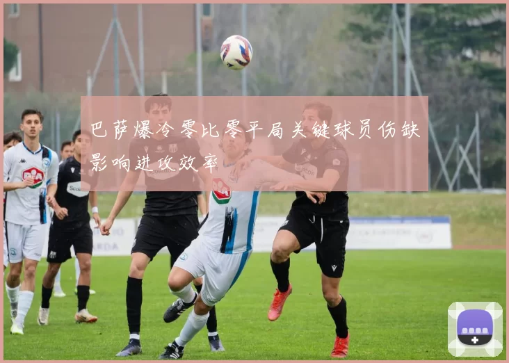 巴萨爆冷零比零平局关键球员伤缺影响进攻效率