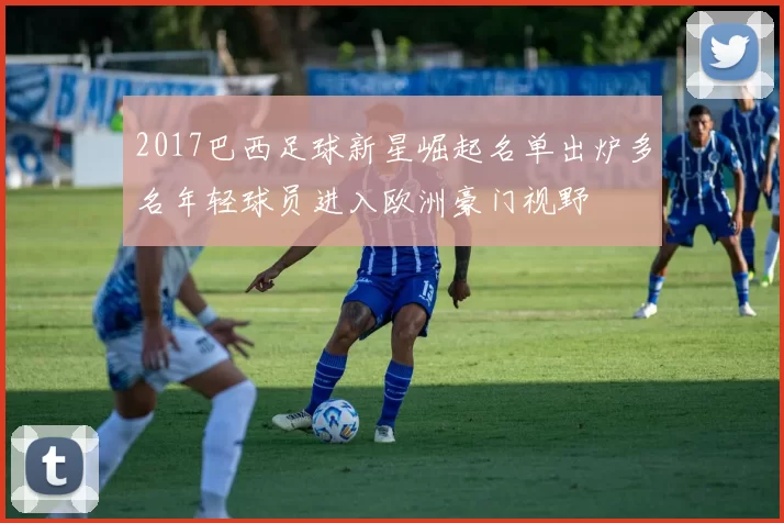 2017巴西足球新星崛起名单出炉多名年轻球员进入欧洲豪门视野