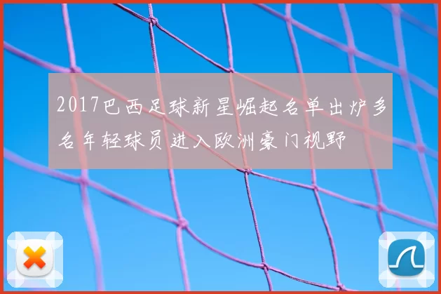 2017巴西足球新星崛起名单出炉多名年轻球员进入欧洲豪门视野