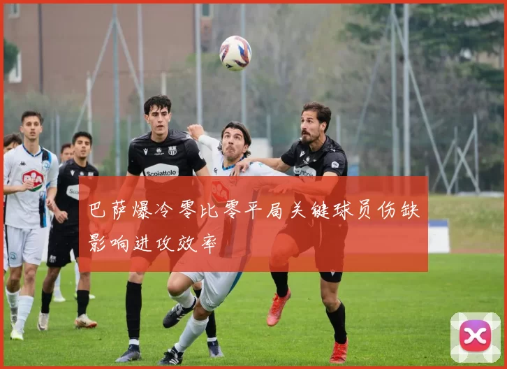 巴萨爆冷零比零平局关键球员伤缺影响进攻效率