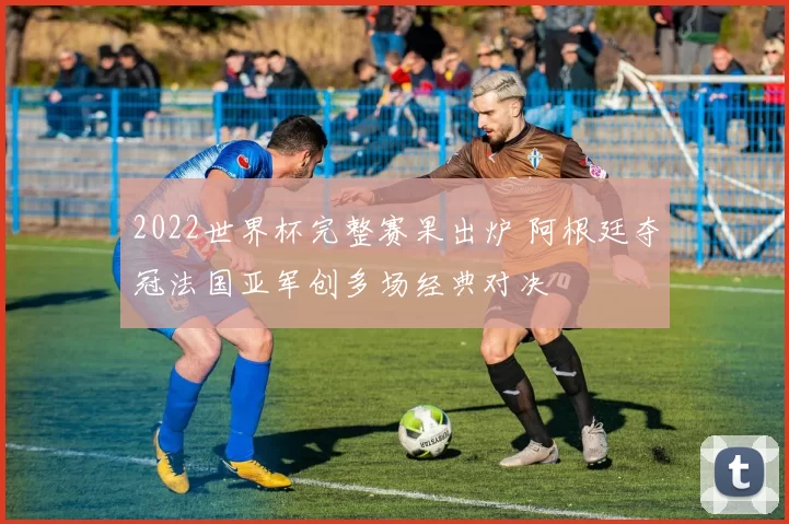 2022世界杯完整赛果出炉 阿根廷夺冠法国亚军创多场经典对决