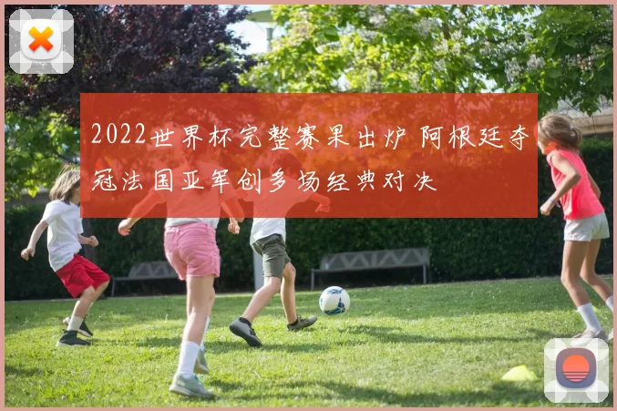 2022世界杯完整赛果出炉 阿根廷夺冠法国亚军创多场经典对决